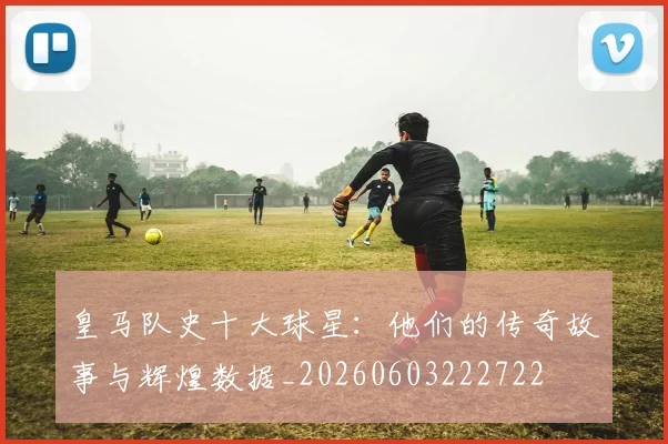 皇马队史十大球星:他们的传奇故事与辉煌数据_20260603222722