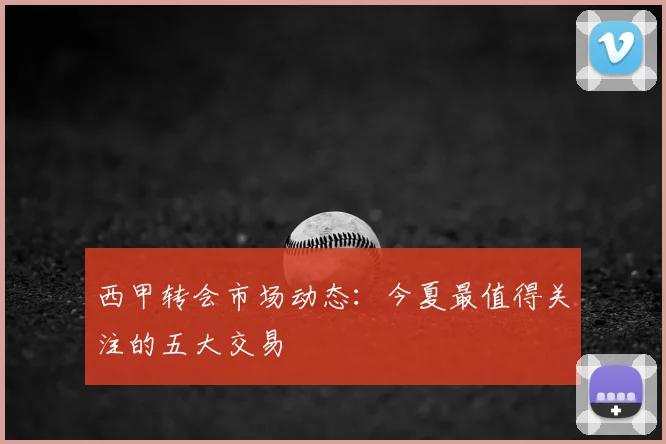 西甲转会市场动态:今夏最值得关注的五大交易