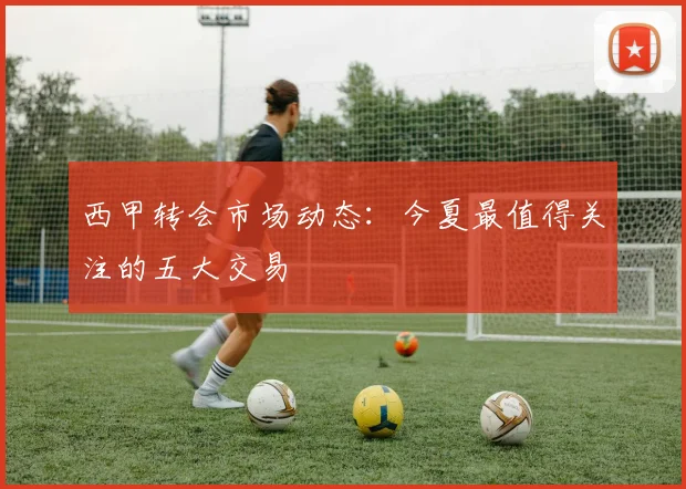 西甲转会市场动态:今夏最值得关注的五大交易