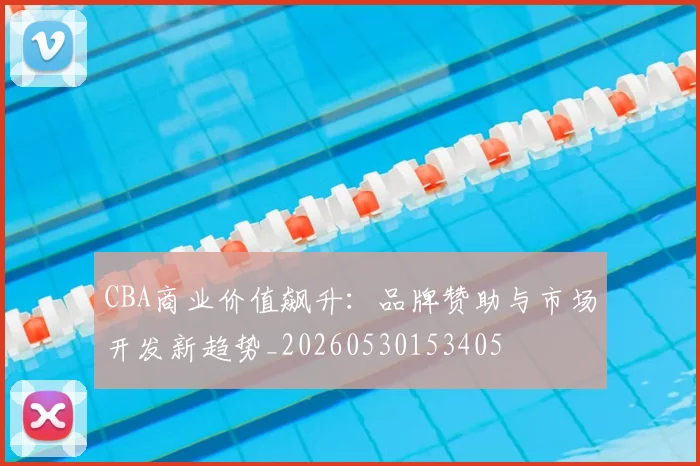 CBA商业价值飙升：品牌赞助与市场开发新趋势_20260530153405