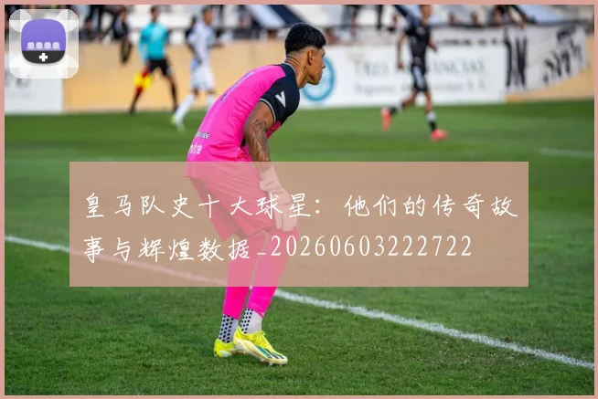 皇马队史十大球星:他们的传奇故事与辉煌数据_20260603222722