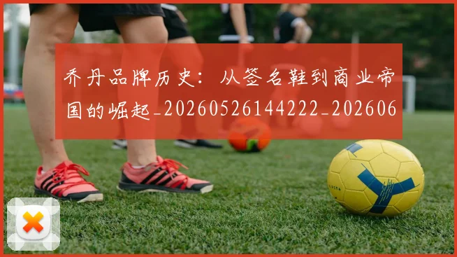 乔丹品牌历史:从签名鞋到商业帝国的崛起_20260526144222_20260608142402