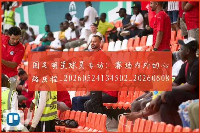 国足明星球员专访:赛场内外的心路历程_20260524134502_20260608142942
