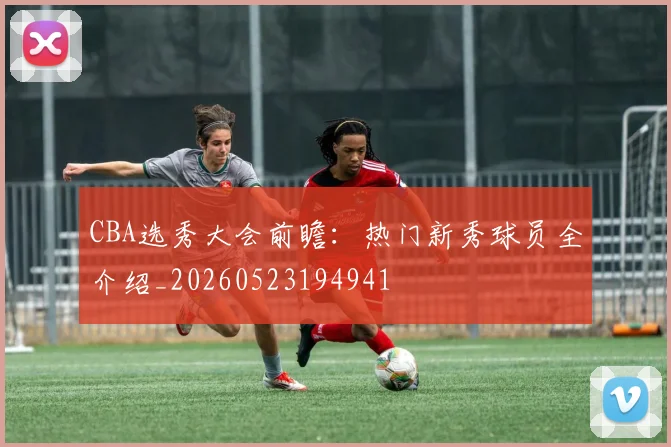 CBA选秀大会前瞻:热门新秀球员全介绍_20260523194941